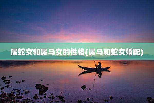 属蛇女和属马女的性格(属马和蛇女婚配)