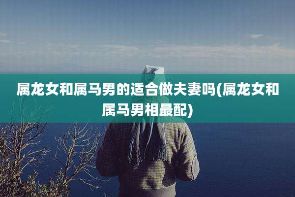 属龙女和属马男的适合做夫妻吗(属龙女和属马男相最配)