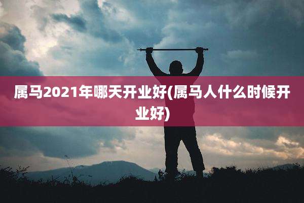 属马2021年哪天开业好(属马人什么时候开业好)