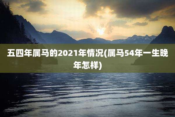 五四年属马的2021年情况(属马54年一生晚年怎样)