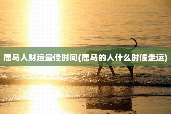 属马人财运最佳时间(属马的人什么时候走运)