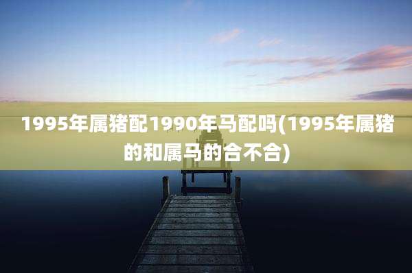 1995年属猪配1990年马配吗(1995年属猪的和属马的合不合)