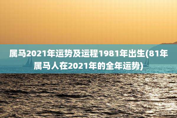 属马2021年运势及运程1981年出生(81年属马人在2021年的全年运势)