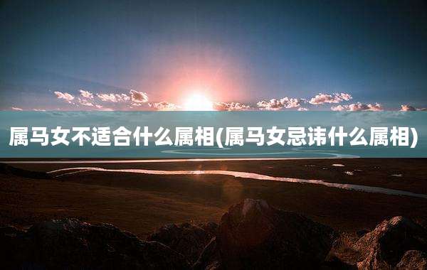 属马女不适合什么属相(属马女忌讳什么属相)