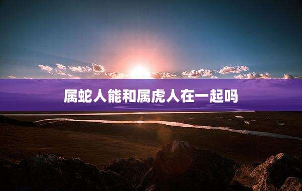 属蛇人能和属虎人在一起吗