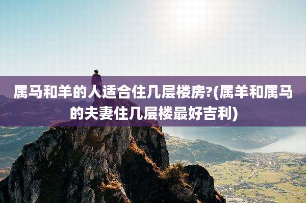 属马和羊的人适合住几层楼房?(属羊和属马的夫妻住几层楼最好吉利)