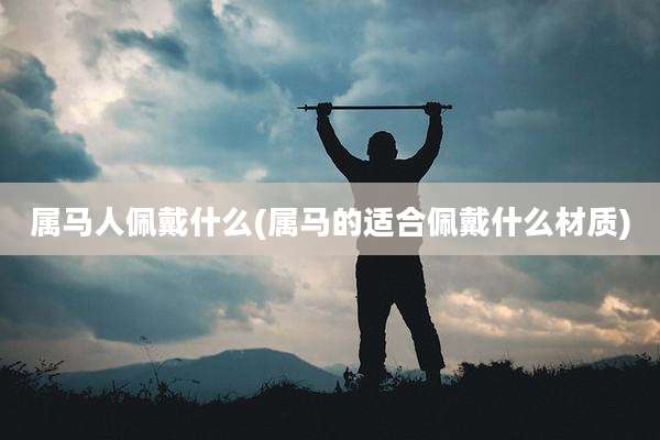 属马人佩戴什么(属马的适合佩戴什么材质)