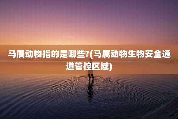 马属动物指的是哪些?(马属动物生物安全通道管控区域)