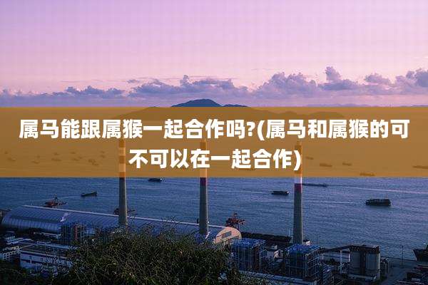 属马能跟属猴一起合作吗?(属马和属猴的可不可以在一起合作)