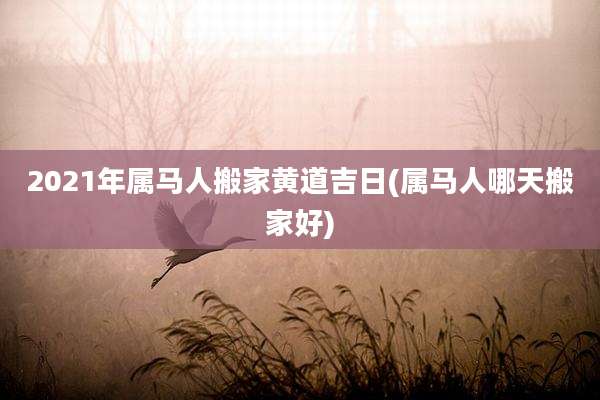 2021年属马人搬家黄道吉日(属马人哪天搬家好)