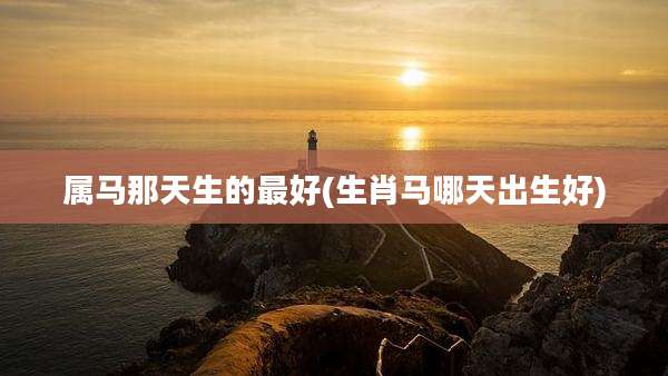 属马那天生的最好(生肖马哪天出生好)