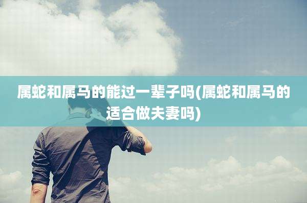 属蛇和属马的能过一辈子吗(属蛇和属马的适合做夫妻吗)