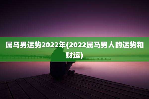 属马男运势2022年(2022属马男人的运势和财运)