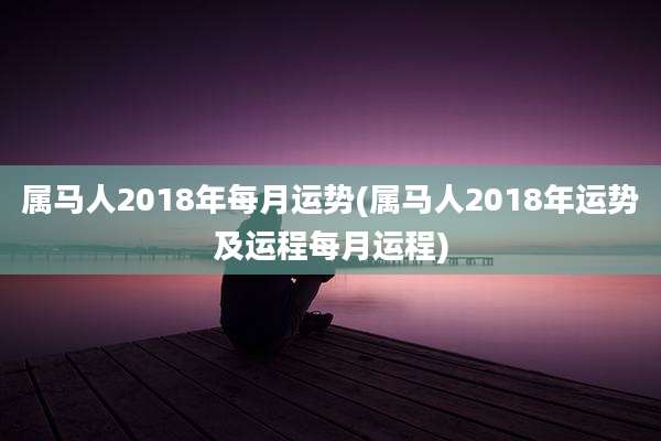 属马人2018年每月运势(属马人2018年运势及运程每月运程)