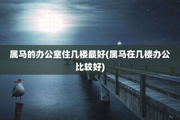 属马的办公室住几楼最好(属马在几楼办公比较好)