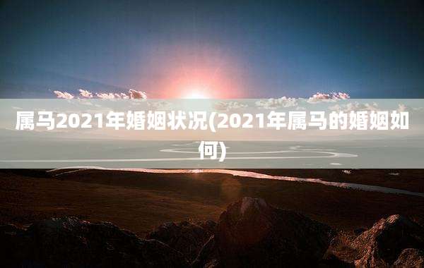 属马2021年婚姻状况(2021年属马的婚姻如何)