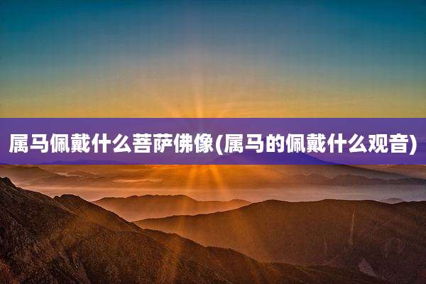 属马佩戴什么菩萨佛像(属马的佩戴什么观音)