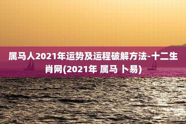 属马人2021年运势及运程破解方法-十二生肖网(2021年 属马 卜易)
