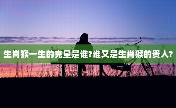 生肖猴一生的克星是谁?谁又是生肖猴的贵人?