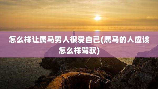 怎么样让属马男人很爱自己(属马的人应该怎么样驾驭)