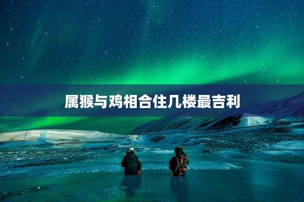 属猴与鸡相合住几楼最吉利