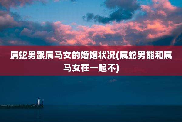 属蛇男跟属马女的婚姻状况(属蛇男能和属马女在一起不)