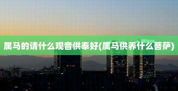 属马的请什么观音供奉好(属马供养什么菩萨)