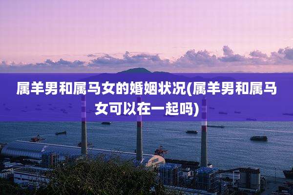 属羊男和属马女的婚姻状况(属羊男和属马女可以在一起吗)