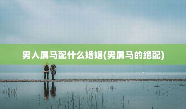 男人属马配什么婚姻(男属马的绝配)