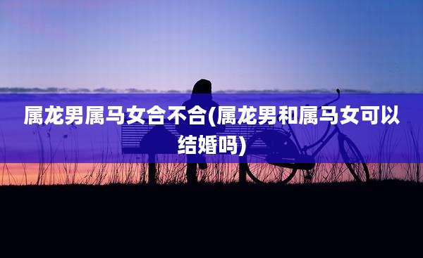 属龙男属马女合不合(属龙男和属马女可以结婚吗)