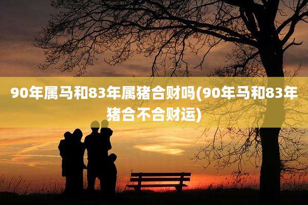 90年属马和83年属猪合财吗(90年马和83年猪合不合财运)