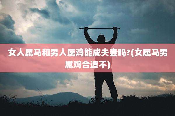 女人属马和男人属鸡能成夫妻吗?(女属马男属鸡合适不)