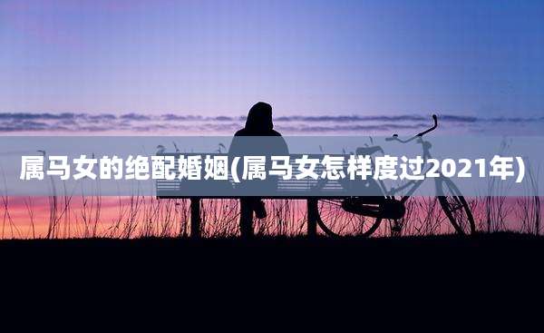 属马女的绝配婚姻(属马女怎样度过2021年)