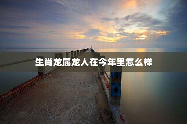 生肖龙属龙人在今年里怎么样