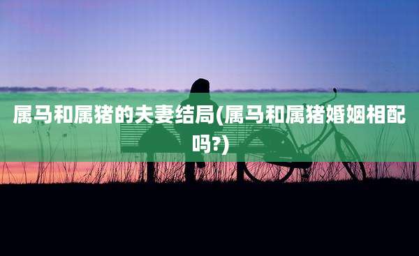 属马和属猪的夫妻结局(属马和属猪婚姻相配吗?)