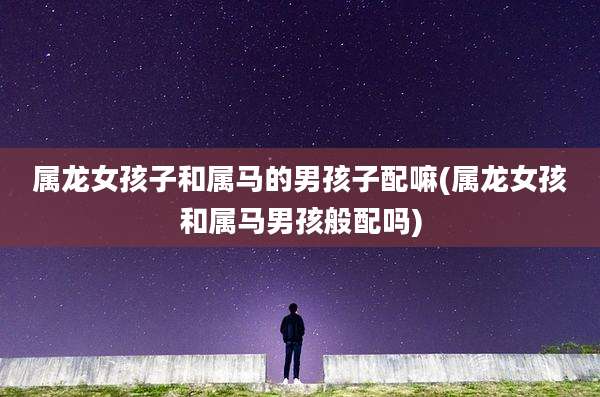 属龙女孩子和属马的男孩子配嘛(属龙女孩和属马男孩般配吗)