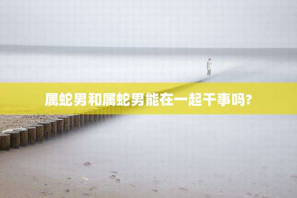 属蛇男和属蛇男能在一起干事吗?