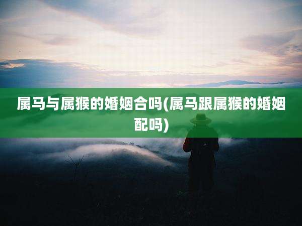 属马与属猴的婚姻合吗(属马跟属猴的婚姻配吗)