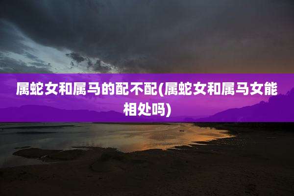 属蛇女和属马的配不配(属蛇女和属马女能相处吗)