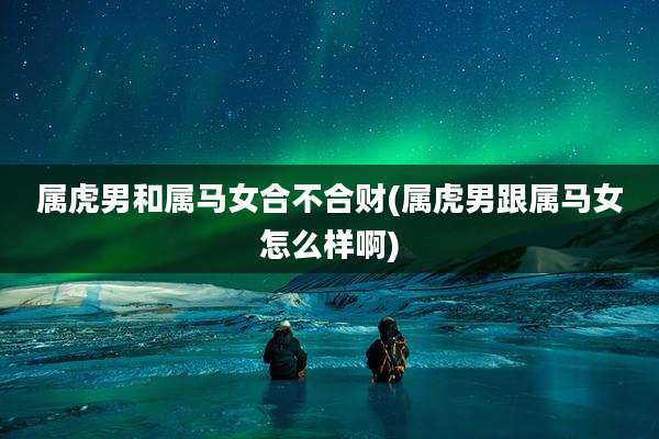 属虎男和属马女合不合财(属虎男跟属马女怎么样啊)