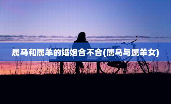 属马和属羊的婚姻合不合(属马与属羊女)