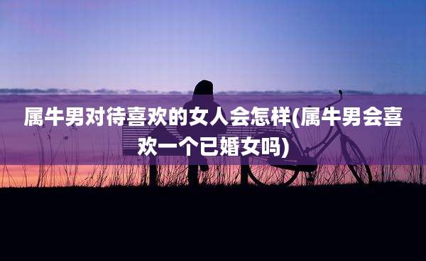 属牛男对待喜欢的女人会怎样(属牛男会喜欢一个已婚女吗)