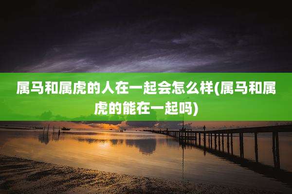 属马和属虎的人在一起会怎么样(属马和属虎的能在一起吗)
