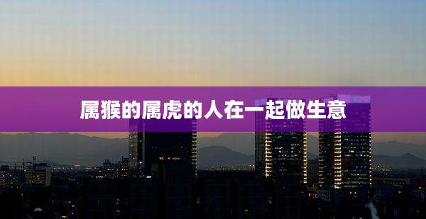 属猴的属虎的人在一起做生意