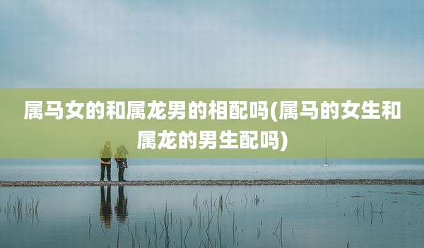 属马女的和属龙男的相配吗(属马的女生和属龙的男生配吗)