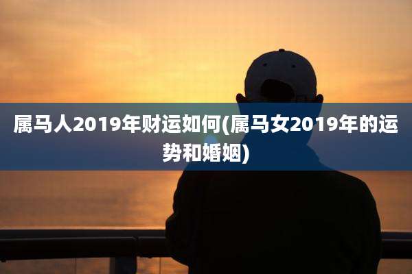 属马人2019年财运如何(属马女2019年的运势和婚姻)