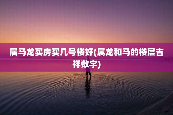 属马龙买房买几号楼好(属龙和马的楼层吉祥数字)