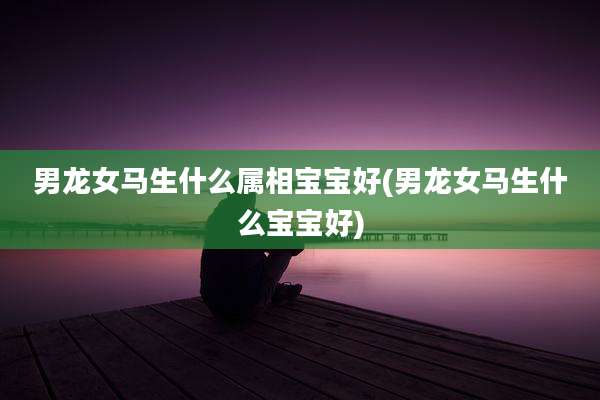 男龙女马生什么属相宝宝好(男龙女马生什么宝宝好)