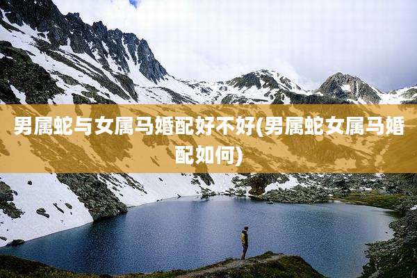 男属蛇与女属马婚配好不好(男属蛇女属马婚配如何)
