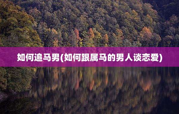 如何追马男(如何跟属马的男人谈恋爱)